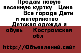 Продам новую весенную куртку › Цена ­ 1 500 - Все города Дети и материнство » Детская одежда и обувь   . Костромская обл.